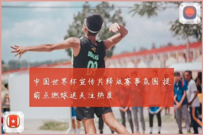 中国世界杯宣传片释放赛事氛围 提前点燃球迷关注热度