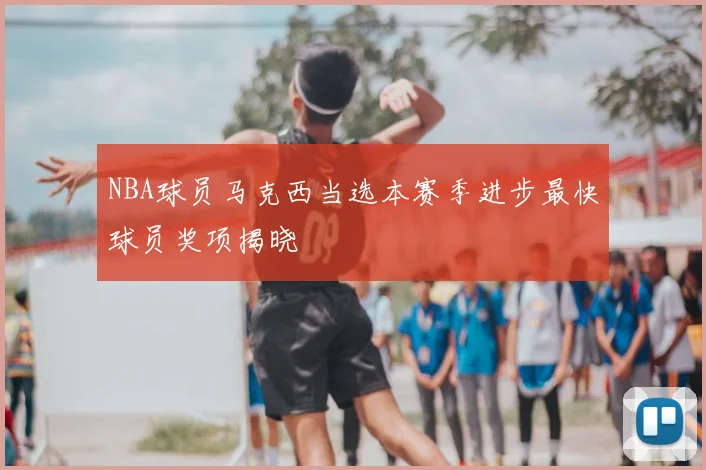 NBA球员马克西当选本赛季进步最快球员奖项揭晓