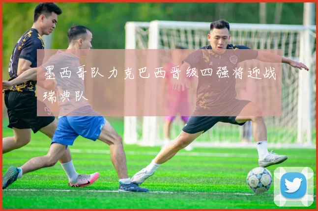 墨西哥队力克巴西晋级四强将迎战瑞典队