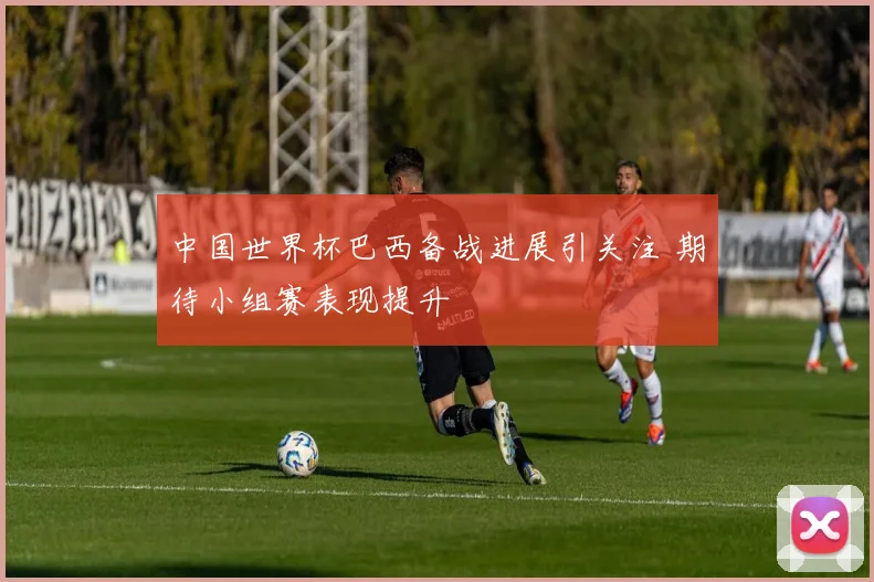 中国世界杯巴西备战进展引关注 期待小组赛表现提升