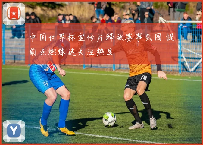 中国世界杯宣传片释放赛事氛围 提前点燃球迷关注热度