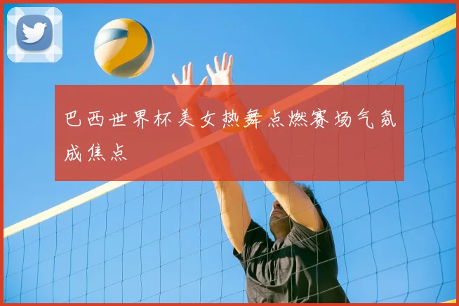巴西世界杯美女热舞点燃赛场气氛成焦点