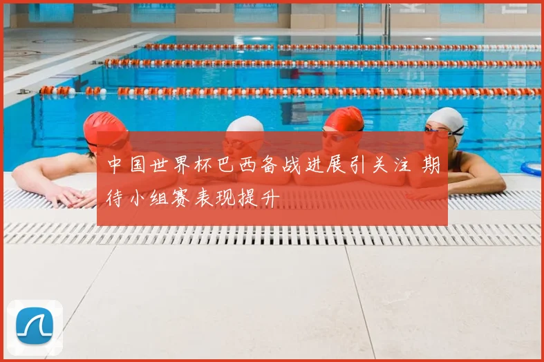 中国世界杯巴西备战进展引关注 期待小组赛表现提升