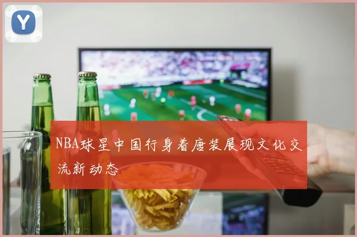 NBA球星中国行身着唐装展现文化交流新动态