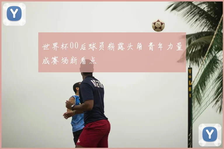 世界杯00后球员崭露头角 青年力量成赛场新看点